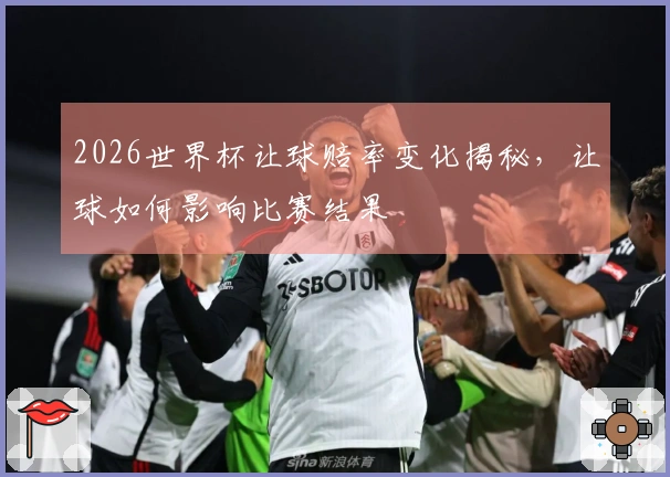 2026世界杯让球赔率变化揭秘，让球如何影响比赛结果
