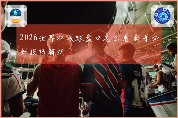 2026世界杯滚球盘口怎么看 新手必知技巧解析